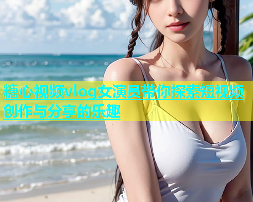 糖心视频vlog女演员带你探索短视频创作与分享的乐趣  第2张