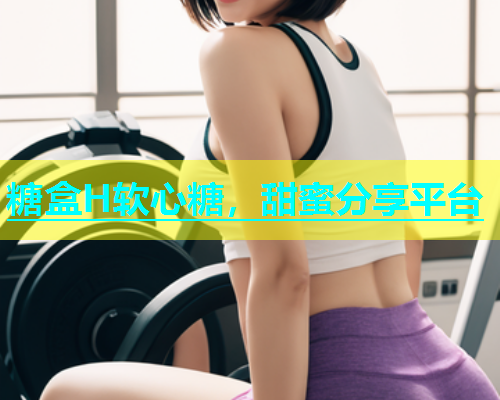 糖盒H软心糖，甜蜜分享平台  第1张