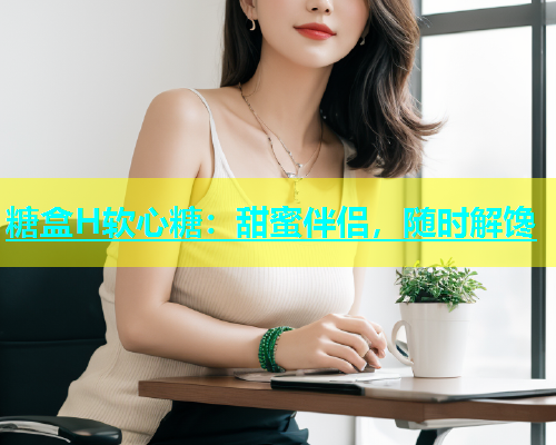 糖盒H软心糖：甜蜜伴侣，随时解馋  第1张