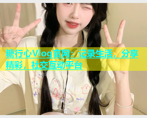 糖行心Vlog官网：记录生活，分享精彩，社交互动平台  第1张