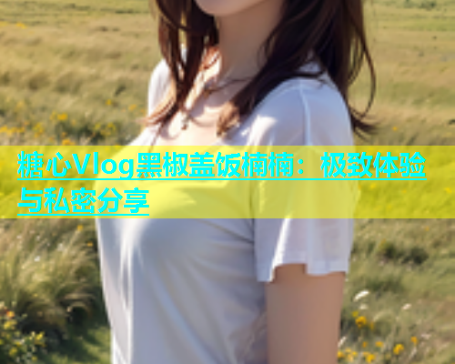 糖心Vlog黑椒盖饭楠楠：极致体验与私密分享  第1张
