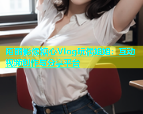 陌丽影像糖心Vlog玩偶姐姐：互动视频创作与分享平台  第1张