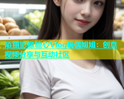 陌丽影像糖心Vlog玩偶姐姐：创意视频分享与互动社区  第2张