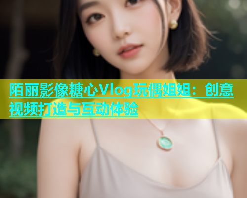 陌丽影像糖心Vlog玩偶姐姐:创意视频打造与互动体验 第1张 陌丽影像糖心Vlog玩偶姐姐:创意视频打造与互动体验 第1张