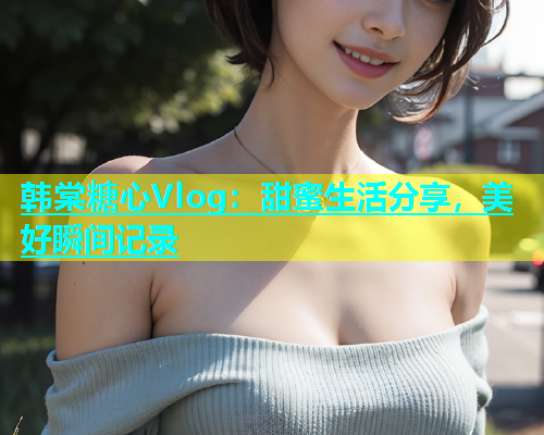 韩棠糖心Vlog：甜蜜生活分享，美好瞬间记录  第1张