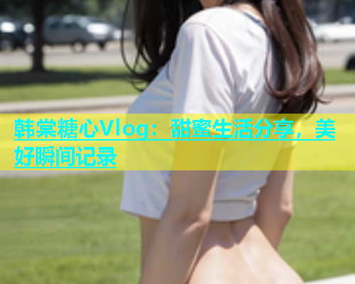 韩棠糖心Vlog：甜蜜生活分享，美好瞬间记录  第2张