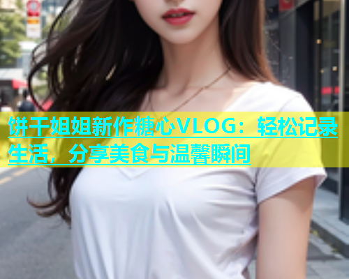 饼干姐姐新作糖心VLOG：轻松记录生活，分享美食与温馨瞬间  第2张