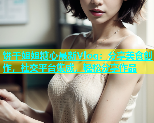 饼干姐姐糖心最新Vlog：分享美食创作，社交平台集成，轻松分享作品  第2张