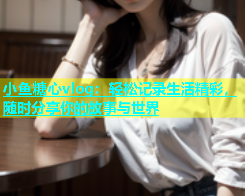 小鱼糖心vlog：轻松记录生活精彩，随时分享你的故事与世界  第1张