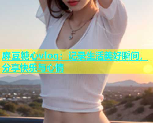 麻豆糖心vlog：记录生活美好瞬间，分享快乐与心情  第1张