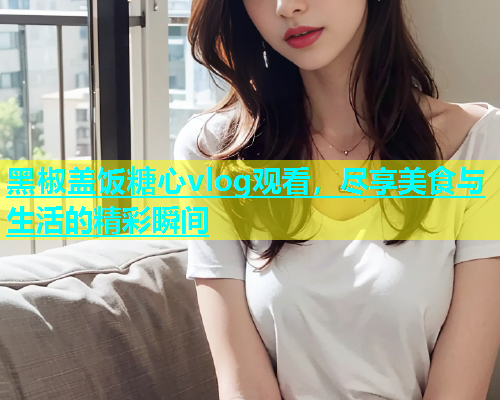 黑椒盖饭糖心vlog观看，尽享美食与生活的精彩瞬间  第2张