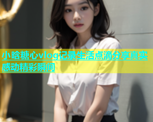 小晗糖心vlog记录生活点滴分享真实感动精彩瞬间  第1张
