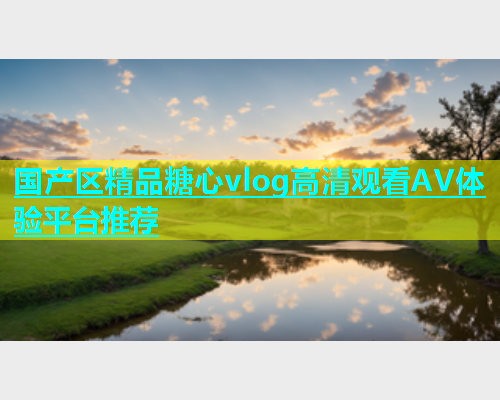 国产区精品糖心vlog高清观看AV体验平台推荐  第1张