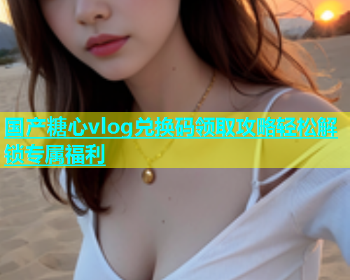 国产糖心vlog兑换码领取攻略轻松解锁专属福利  第1张