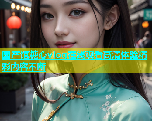 国产馆糖心vlog在线观看高清体验精彩内容不断  第1张