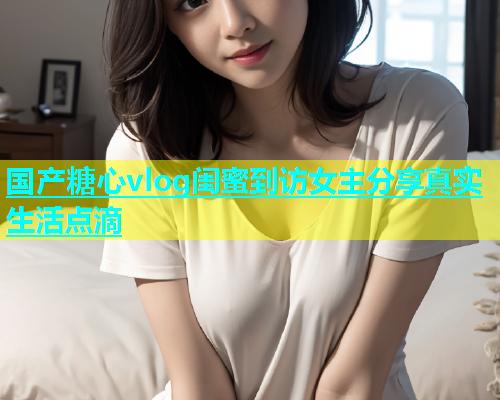 国产糖心vlog闺蜜到访女主分享真实生活点滴  第1张