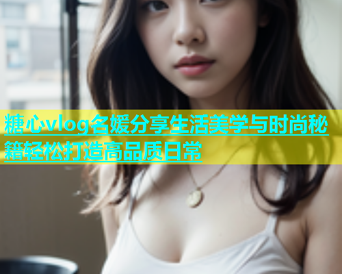 糖心vlog名媛分享生活美学与时尚秘籍轻松打造高品质日常  第2张