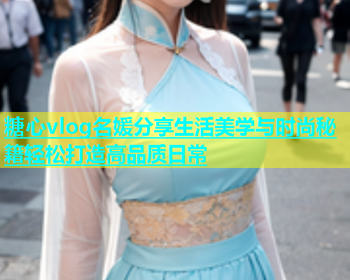 糖心vlog名媛分享生活美学与时尚秘籍轻松打造高品质日常  第1张