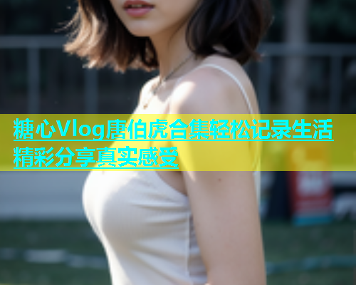 糖心Vlog唐伯虎合集轻松记录生活精彩分享真实感受  第2张