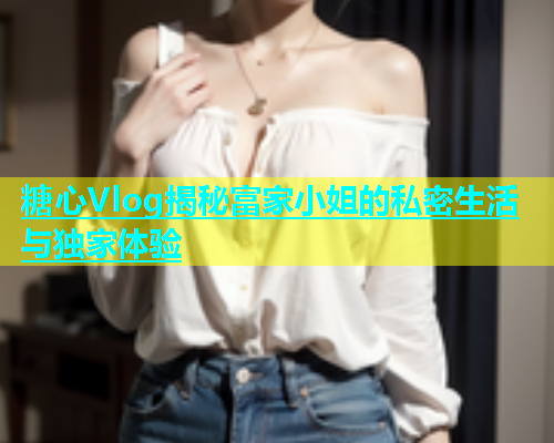 糖心Vlog揭秘富家小姐的私密生活与独家体验  第2张