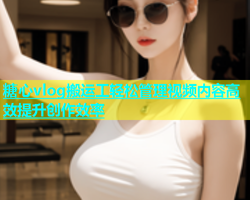 糖心vlog搬运工轻松管理视频内容高效提升创作效率  第1张