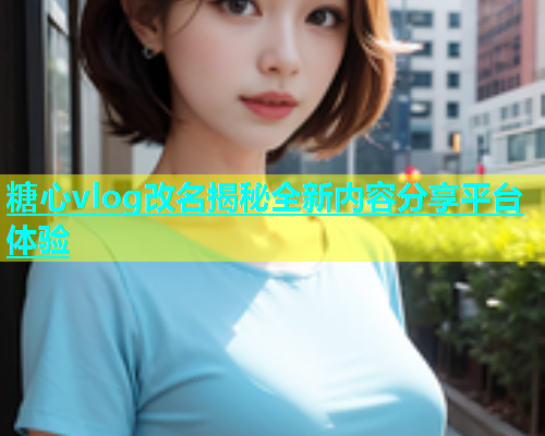 糖心vlog改名揭秘全新内容分享平台体验  第1张