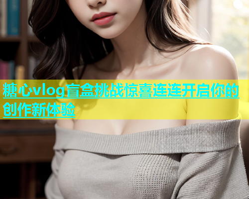 糖心vlog盲盒挑战惊喜连连开启你的创作新体验  第2张