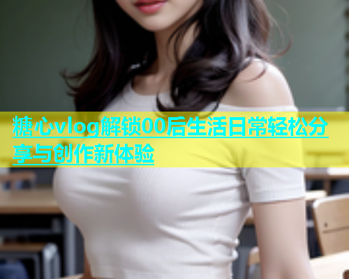 糖心vlog解锁00后生活日常轻松分享与创作新体验  第2张